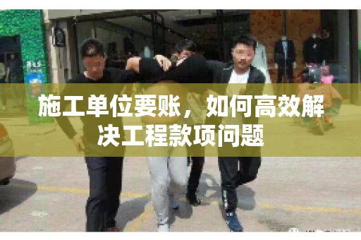 施工单位要账，如何高效解决工程款项问题
