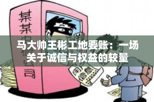 马大帅王彬工地要账:一场关于诚信与权益的较量 马大帅王彬工地要账:一场关于诚信与权益的较量