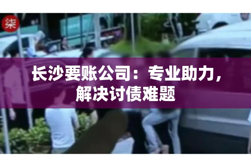 长沙要账公司：专业助力，解决讨债难题