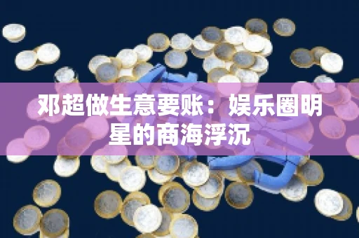 邓超做生意要账：娱乐圈明星的商海浮沉