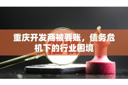 重庆开发商被要账，债务危机下的行业困境